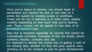 Implement Automation:
Once you’ve begun to cleanse, you should begin to
standardize and cleanse the flow of new data as it
enters the system by creating scripts or workflows.
These can be run in real-time or in batch (daily, weekly,
monthly) depending on how much data you’re working
with. These routines can be applied to new data, or to
previously keyed-in data.Append Missing Data:
Step four is important especially for records that cannot be
automatically corrected. Examples of this are emails, phone
numbers, industry, company size, etc.
It’s important to identify the correct way of getting a hold of
the missing data, whether it’s from 3rd party append sites,
reaching out to the contacts or just via good old-fashioned
 