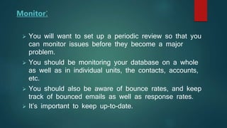 Monitor:
 You will want to set up a periodic review so that you
can monitor issues before they become a major
problem.
 You should be monitoring your database on a whole
as well as in individual units, the contacts, accounts,
etc.
 You should also be aware of bounce rates, and keep
track of bounced emails as well as response rates.
 It’s important to keep up-to-date.
 