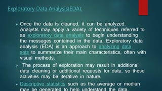 Exploratory Data Analysis(EDA):
 Once the data is cleaned, it can be analyzed.
Analysts may apply a variety of techniques referred to
as exploratory data analysis to begin understanding
the messages contained in the data. Exploratory data
analysis (EDA) is an approach to analyzing data
sets to summarize their main characteristics, often with
visual methods.
 The process of exploration may result in additional
data cleaning or additional requests for data, so these
activities may be iterative in nature.
 Descriptive statistics such as the average or median
 