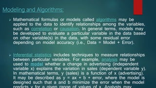 Modeling and Algorithms:
 Mathematical formulas or models called algorithms may be
applied to the data to identify relationships among the variables,
such as correlation or causation. In general terms, models may
be developed to evaluate a particular variable in the data based
on other variable(s) in the data, with some residual error
depending on model accuracy (i.e., Data = Model + Error).
 Inferential statistics includes techniques to measure relationships
between particular variables. For example, analysis may be
used to model whether a change in advertising (independent
variable x) explains the variation in sales (dependent variable y).
In mathematical terms, y (sales) is a function of x (advertising).
It may be described as y = ax + b + error, where the model is
designed such that a and b minimize the error when the model
 