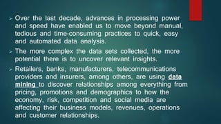  Over the last decade, advances in processing power
and speed have enabled us to move beyond manual,
tedious and time-consuming practices to quick, easy
and automated data analysis.
 The more complex the data sets collected, the more
potential there is to uncover relevant insights.
 Retailers, banks, manufacturers, telecommunications
providers and insurers, among others, are using data
mining to discover relationships among everything from
pricing, promotions and demographics to how the
economy, risk, competition and social media are
affecting their business models, revenues, operations
and customer relationships.
 