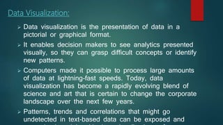 Data Visualization:
 Data visualization is the presentation of data in a
pictorial or graphical format.
 It enables decision makers to see analytics presented
visually, so they can grasp difficult concepts or identify
new patterns.
 Computers made it possible to process large amounts
of data at lightning-fast speeds. Today, data
visualization has become a rapidly evolving blend of
science and art that is certain to change the corporate
landscape over the next few years.
 Patterns, trends and correlations that might go
undetected in text-based data can be exposed and
 