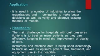  It is used in a number of industries to allow the
organizations and companies to make better
decisions as well as verify and disprove existing
theories or models.
 Healthcare:
• The main challenge for hospitals with cost pressures
tightens is to treat as many patients as they can
efficiently, keeping in mind the improvement of quality
of care.
• Instrument and machine data is being used increasingly
to track as well as optimize patient flow, treatment, and
equipment use in the hospitals.
Application
 