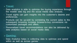  Travel:
• Data analytics is able to optimize the buying experience through
the mobile/ web log and the social media data analysis.
• Travel sights can gain insights into the customer’s desires and
preferences.
• Products can be up-sold by correlating the current sales to the
subsequent browsing increase browse-to-buy conversions via
customized packages and offers.
• Personalized travel recommendations can also be delivered by
data analytics based on social media data.
 Gaming:
• Data Analytics helps in collecting data to optimize and spend
within as well as across games.
 