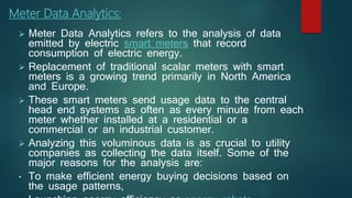  Meter Data Analytics refers to the analysis of data
emitted by electric smart meters that record
consumption of electric energy.
 Replacement of traditional scalar meters with smart
meters is a growing trend primarily in North America
and Europe.
 These smart meters send usage data to the central
head end systems as often as every minute from each
meter whether installed at a residential or a
commercial or an industrial customer.
 Analyzing this voluminous data is as crucial to utility
companies as collecting the data itself. Some of the
major reasons for the analysis are:
• To make efficient energy buying decisions based on
the usage patterns,
Meter Data Analytics:
 