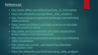 References:
 http://www.diffen.com/difference/Data_vs_Information
 https://en.wikipedia.org/wiki/Meter_data_analytics
 http://searchdatamanagement.techtarget.com/definition
/data-analytics
 https://www.simplilearn.com/data-science-vs-big-data-
vs-data-analytics-article
 http://www.carboncredentials.com/data-visualization-
smart-meters-a-first-hand-account/
 http://searchbusinessanalytics.techtarget.com/definition
/data-visualization
 http://www.sas.com/en_us/insights/big-data/data-
visualization.html
 https://en.wikipedia.org/wiki/Exploratory_data_analysis
 