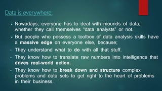 Data is everywhere:
 Nowadays, everyone has to deal with mounds of data,
whether they call themselves “data analysts” or not.
 But people who possess a toolbox of data analysis skills have
a massive edge on everyone else, because;
• They understand what to do with all that stuff.
• They know how to translate raw numbers into intelligence that
drives real-world action.
• They know how to break down and structure complex
problems and data sets to get right to the heart of problems
in their business.
 
