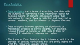 Data Analytics:
 Data Analytics the science of examining raw data with
the purpose of converting it into information useful for
decision-making or drawing conclusions about that
information by users. Data is collected and analyzed to
answer questions, test hypotheses or disprove theories.
 Data Analytics involves applying an algorithmic or
mechanical process to derive insights. For example,
running through a number of data sets to look for
meaningful correlations between each other.
 The focus of Data Analytics lies in inference, which is the
process of deriving conclusions that are solely based on
what the researcher already knows.
 