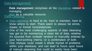 Data Management:
.
Data Cleaning:
 Data cleansing is hard to do, hard to maintain, hard to
know where to start. There seem to always be errors,
dupes, or format inconsistencies.
 One of the most challenging aspects of data cleansing
has got to be maintaining a clean list of data, whether
it’s sourced from multiple vendors or manually entered by
your hard-working interns, or a combination of both.
 One mistype could create a whole myriad of problems
within your database, and can lead to hours upon hours
of manual cleansing that could so easily have been
Data management comprises all the disciplines related to
managing
data as a valuable resource.
 