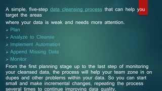 A simple, five-step data cleansing process that can help you
target the areas
where your data is weak and needs more attention.
 Plan
 Analyze to Cleanse
 Implement Automation
 Append Missing Data
 Monitor
From the first planning stage up to the last step of monitoring
your cleansed data, the process will help your team zone in on
dupes and other problems within your data. So you can start
small and make incremental changes, repeating the process
several times to continue improving data quality.
 