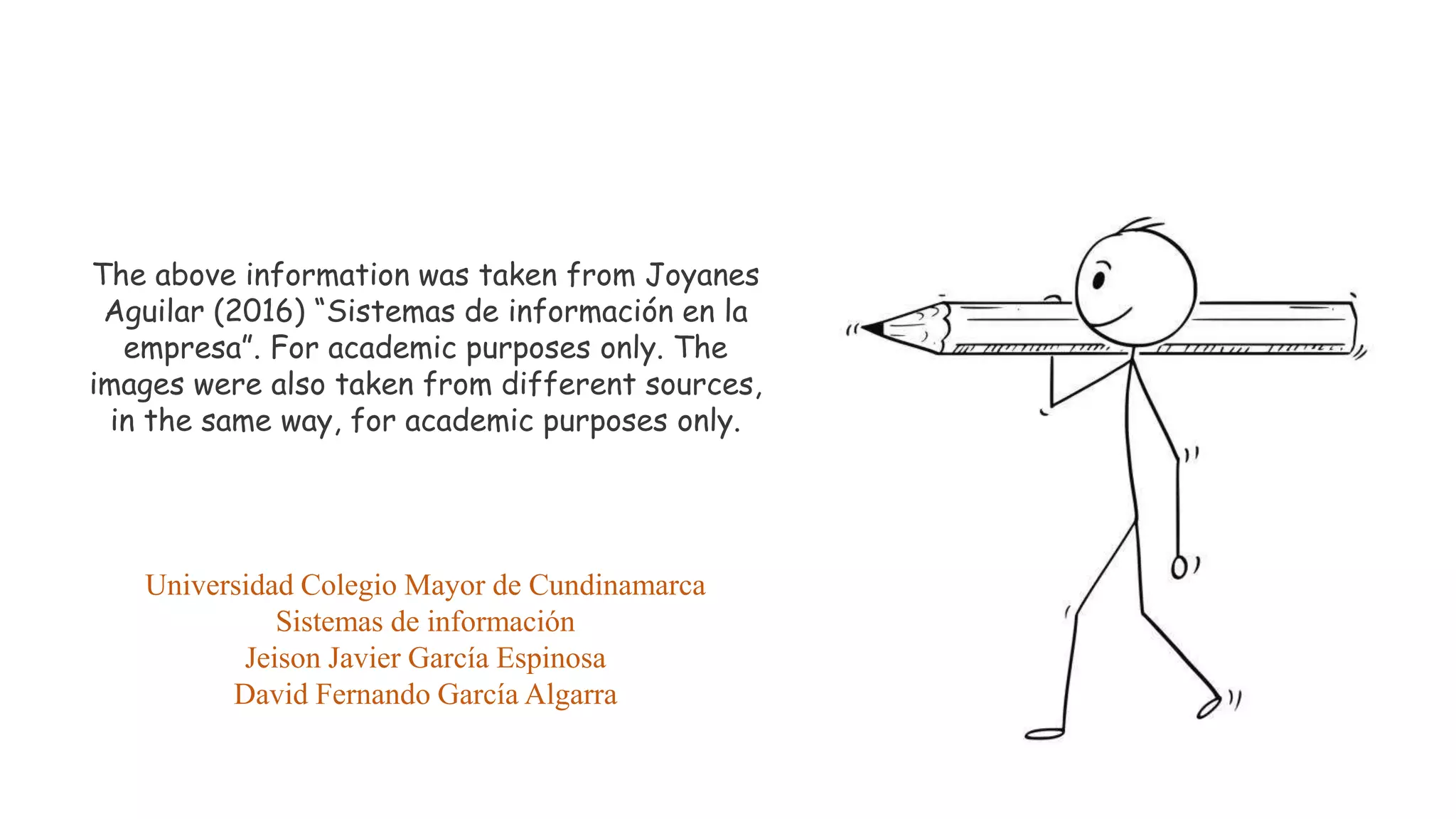 The above information was taken from Joyanes
Aguilar (2016) “Sistemas de información en la
empresa”. For academic purposes only. The
images were also taken from different sources,
in the same way, for academic purposes only.
Universidad Colegio Mayor de Cundinamarca
Sistemas de información
Jeison Javier García Espinosa
David Fernando García Algarra
 