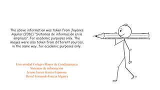 The above information was taken from Joyanes
Aguilar (2016) “Sistemas de información en la
empresa”. For academic purposes only. The
images were also taken from different sources,
in the same way, for academic purposes only.
Universidad Colegio Mayor de Cundinamarca
Sistemas de información
Jeison Javier García Espinosa
David Fernando García Algarra
 