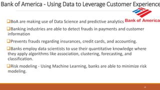 Bank of America - Using Data to Leverage Customer Experience
BoA are making use of Data Science and predictive analytics
Banking industries are able to detect frauds in payments and customer
information
Prevents frauds regarding insurances, credit cards, and accounting.
Banks employ data scientists to use their quantitative knowledge where
they apply algorithms like association, clustering, forecasting, and
classification.
Risk modeling - Using Machine Learning, banks are able to minimize risk
modeling.
29
 