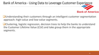 Understanding their customers through an intelligent customer segmentation
approach: high-value and low-value segments.
Clustering, logistic regression, decision trees to help the banks to understand
the Customer Lifetime Value (CLV) and take group them in the appropriate
segments.
30
Bank of America - Using Data to Leverage Customer Experience
 