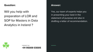 Will you help with
preparation of LOR and
SOP for Masters in Data
Analytics in Ireland ?
Yes, our team of experts helps you
in presenting your best in the
statement of purpose and also in
drafting a letter of recommendation.
Question: Answer:
CONTACT US :
+91 95009 03005
 