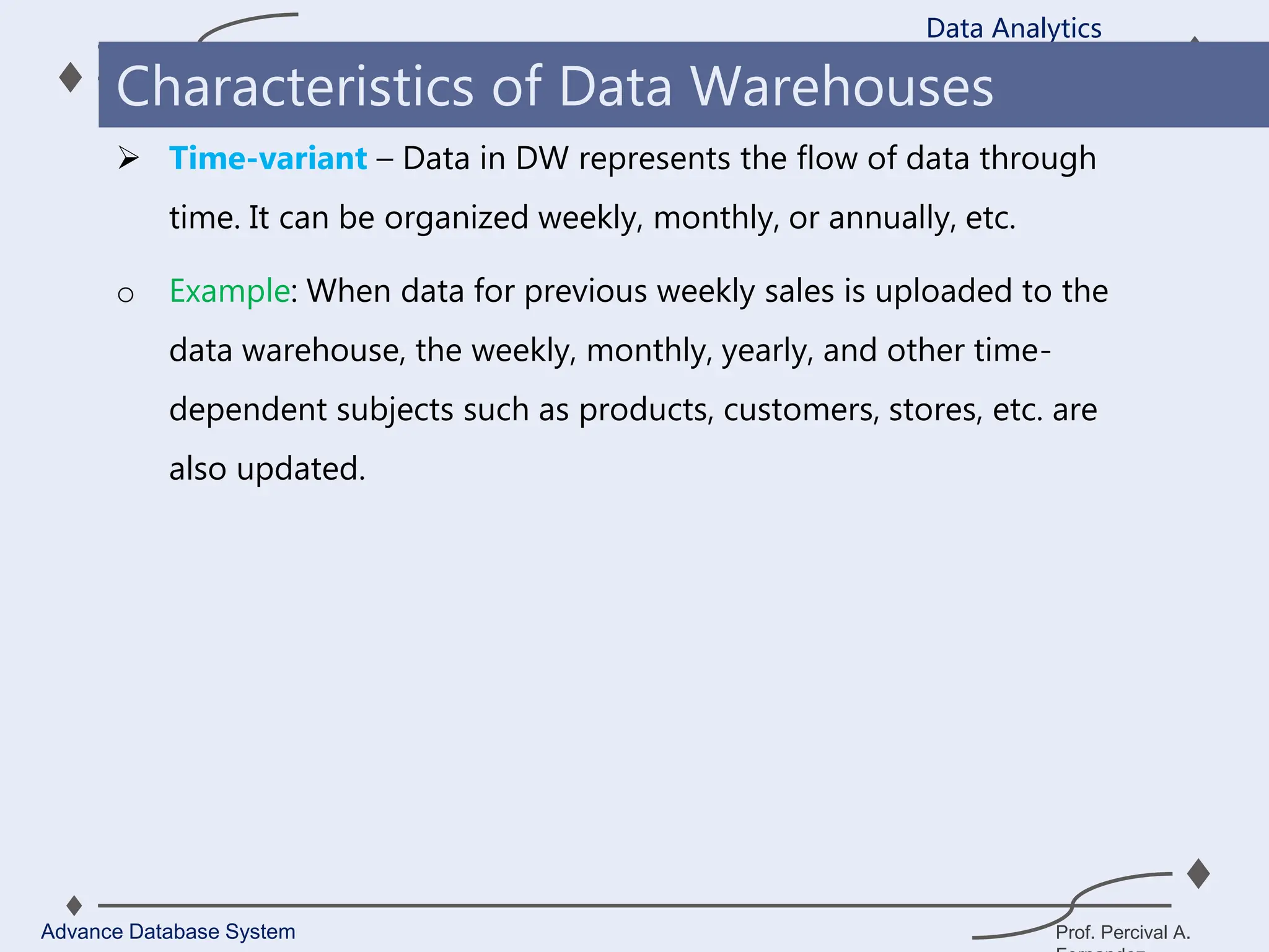 Prof. Percival A.
 Time-variant – Data in DW represents the flow of data through
time. It can be organized weekly, monthly, or annually, etc.
o Example: When data for previous weekly sales is uploaded to the
data warehouse, the weekly, monthly, yearly, and other time-
dependent subjects such as products, customers, stores, etc. are
also updated.
Data Analytics
Advance Database System
Characteristics of Data Warehouses
 
