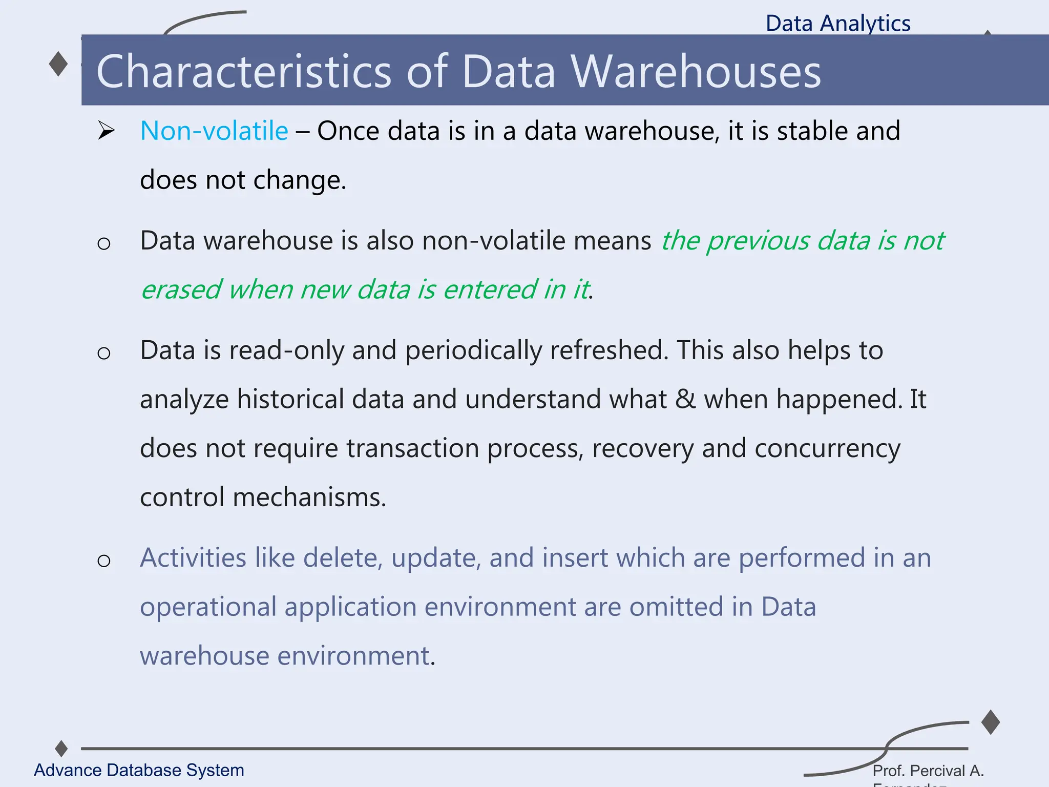 Prof. Percival A.
 Non-volatile – Once data is in a data warehouse, it is stable and
does not change.
o Data warehouse is also non-volatile means the previous data is not
erased when new data is entered in it.
o Data is read-only and periodically refreshed. This also helps to
analyze historical data and understand what & when happened. It
does not require transaction process, recovery and concurrency
control mechanisms.
o Activities like delete, update, and insert which are performed in an
operational application environment are omitted in Data
warehouse environment.
Data Analytics
Advance Database System
Characteristics of Data Warehouses
 