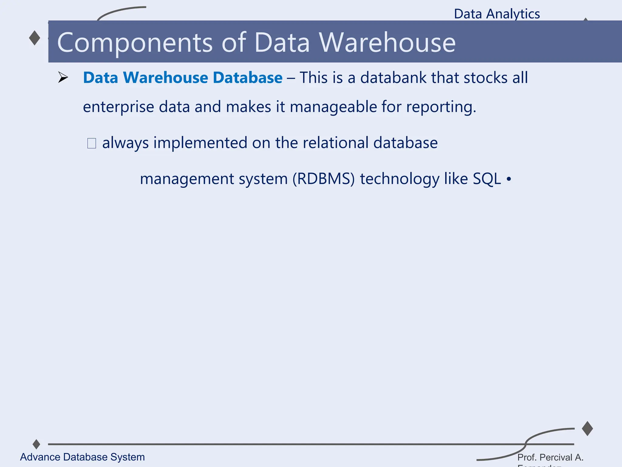 Prof. Percival A.
 Data Warehouse Database – This is a databank that stocks all
enterprise data and makes it manageable for reporting.
always implemented on the relational database
management system (RDBMS) technology like SQL •
Data Analytics
Advance Database System
Components of Data Warehouse
 