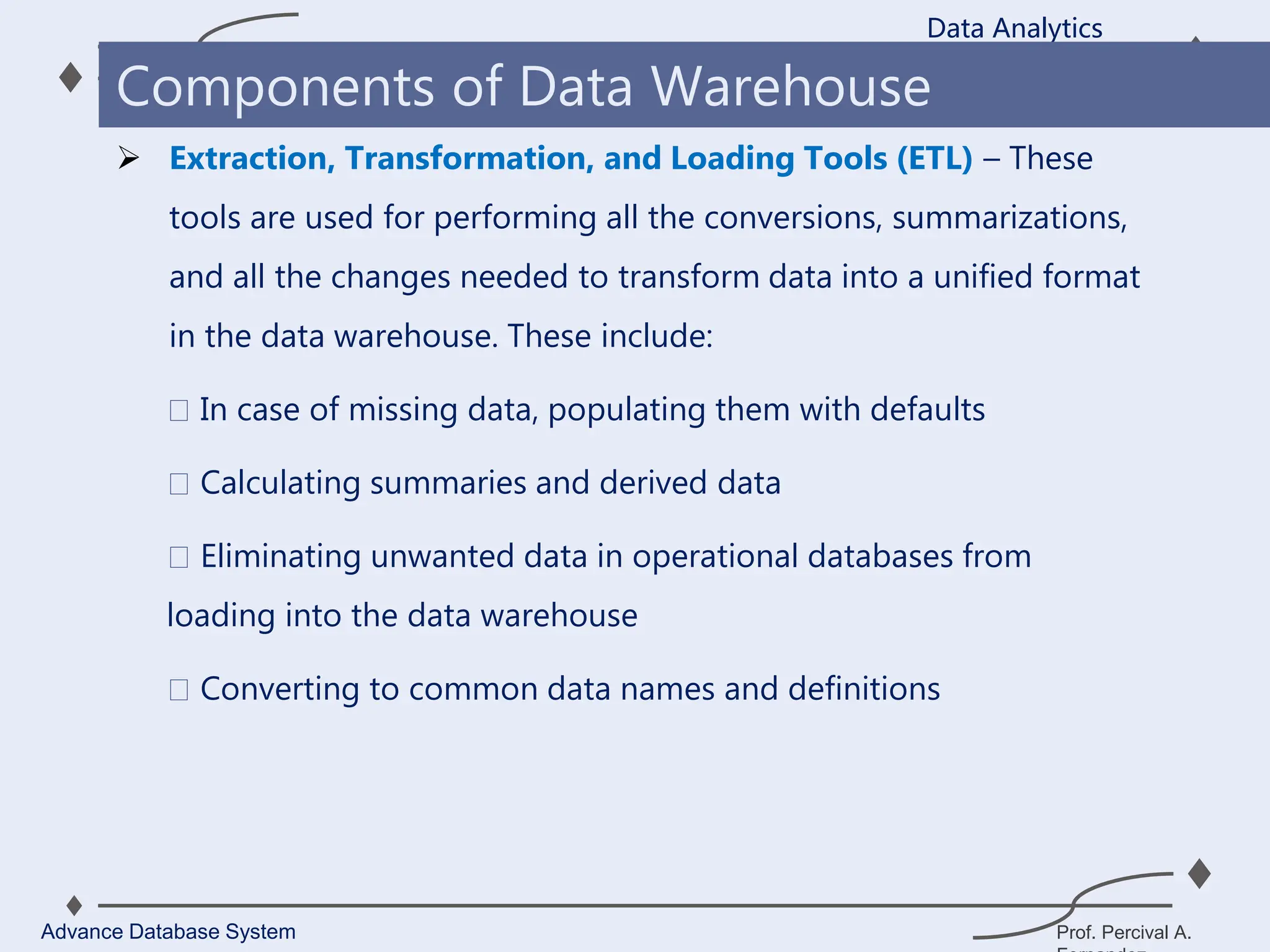 Prof. Percival A.
 Extraction, Transformation, and Loading Tools (ETL) – These
tools are used for performing all the conversions, summarizations,
and all the changes needed to transform data into a unified format
in the data warehouse. These include:
In case of missing data, populating them with defaults
Calculating summaries and derived data
Eliminating unwanted data in operational databases from
loading into the data warehouse
Converting to common data names and definitions
Data Analytics
Advance Database System
Components of Data Warehouse
 