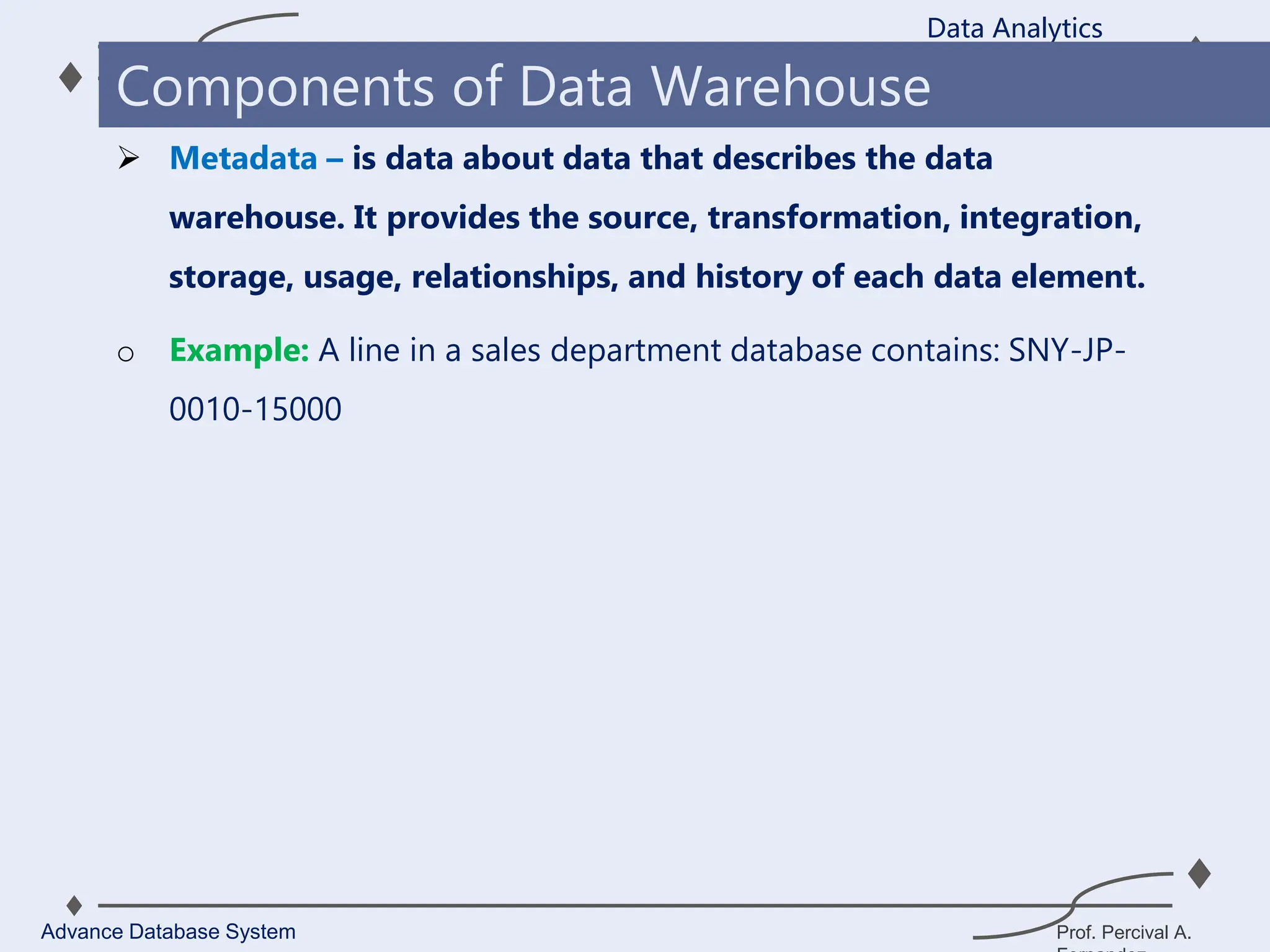 Prof. Percival A.
 Metadata – is data about data that describes the data
warehouse. It provides the source, transformation, integration,
storage, usage, relationships, and history of each data element.
o Example: A line in a sales department database contains: SNY-JP-
0010-15000
Data Analytics
Advance Database System
Components of Data Warehouse
 