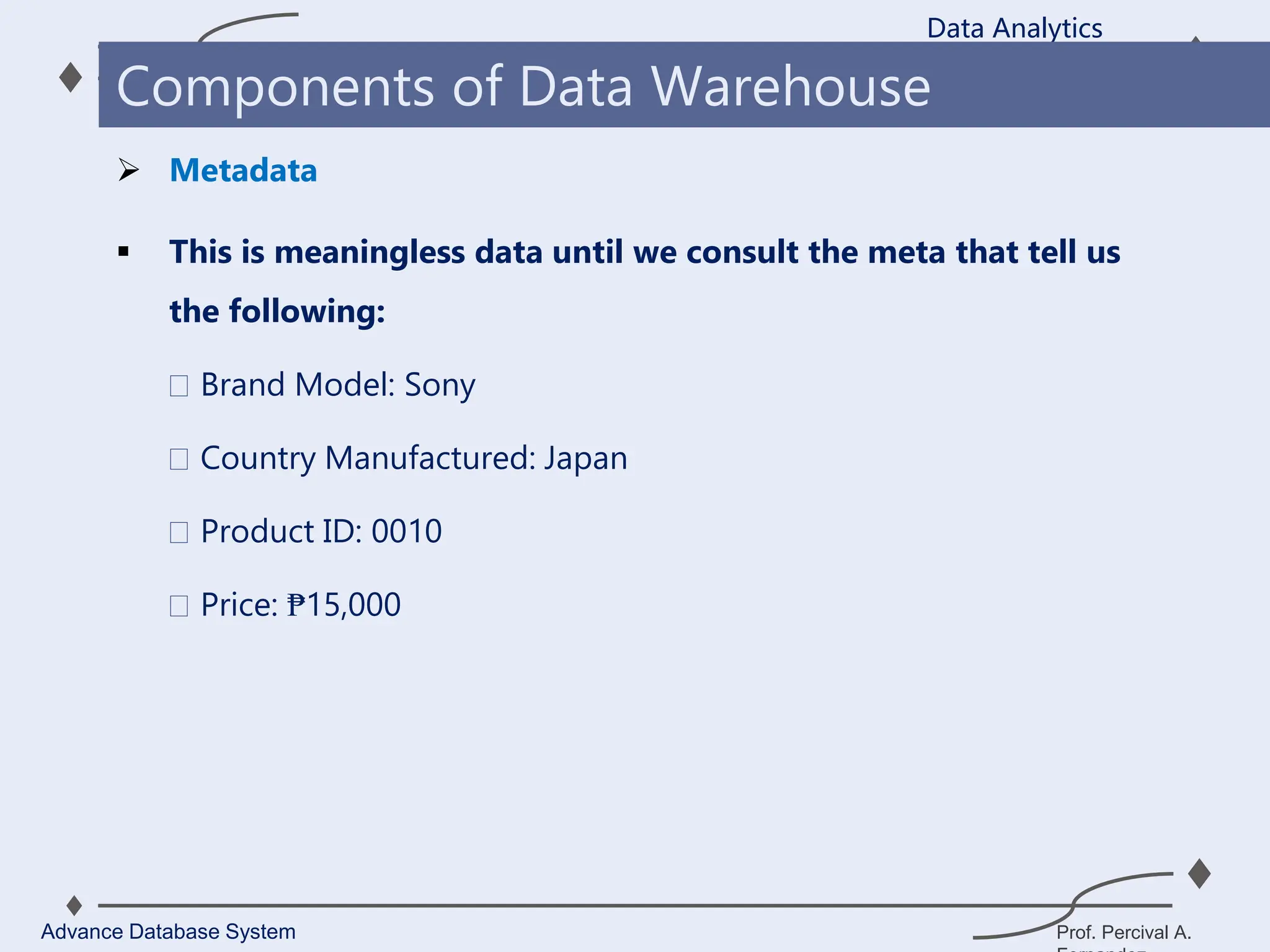 Prof. Percival A.
 This is meaningless data until we consult the meta that tell us
the following:
Brand Model: Sony
Country Manufactured: Japan
Product ID: 0010
Price: ₱15,000
Data Analytics
Advance Database System
Components of Data Warehouse
 Metadata
 
