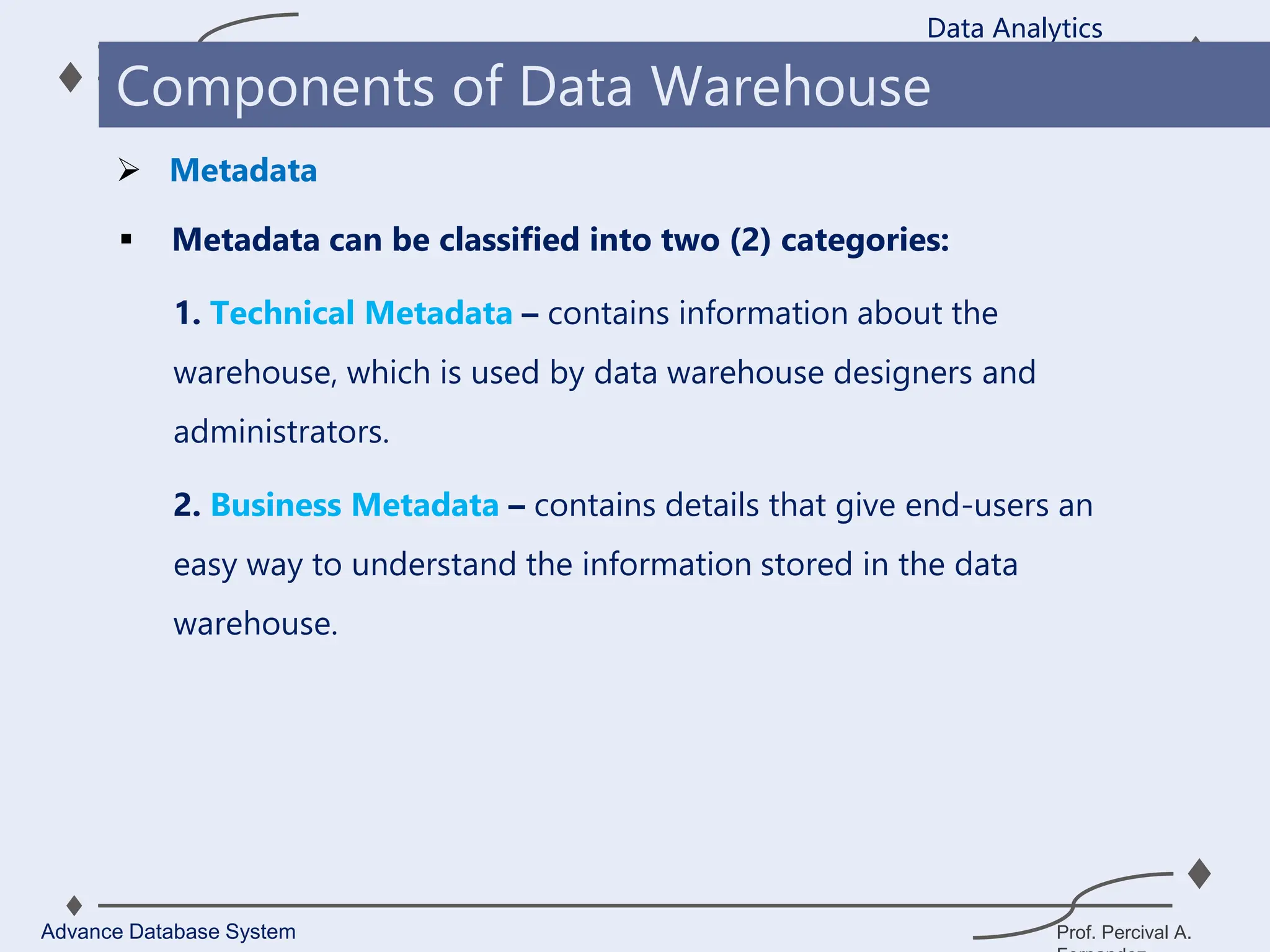 Prof. Percival A.
 Metadata can be classified into two (2) categories:
1. Technical Metadata – contains information about the
warehouse, which is used by data warehouse designers and
administrators.
2. Business Metadata – contains details that give end-users an
easy way to understand the information stored in the data
warehouse.
Data Analytics
Advance Database System
Components of Data Warehouse
 Metadata
 