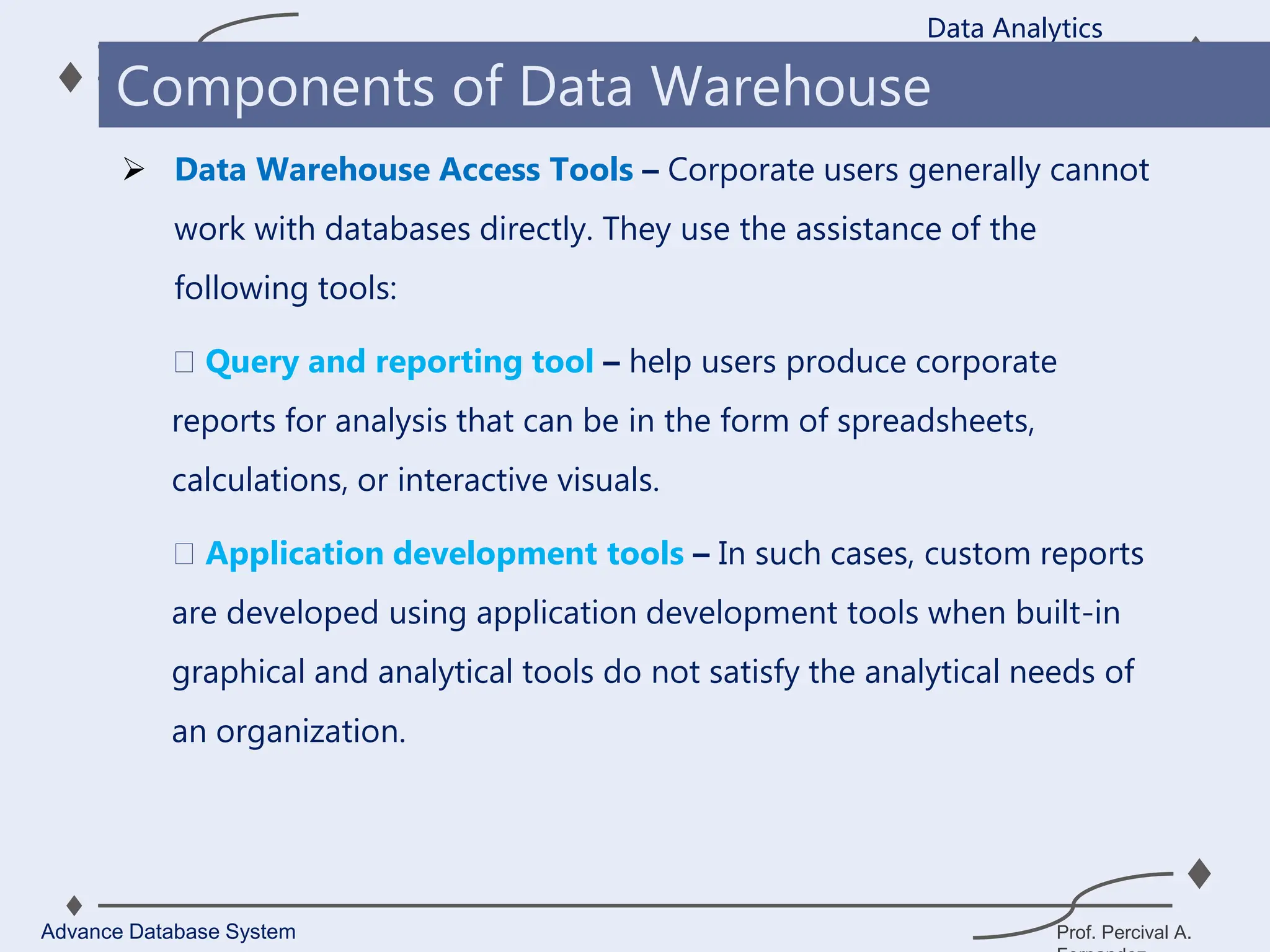 Prof. Percival A.
 Data Warehouse Access Tools – Corporate users generally cannot
work with databases directly. They use the assistance of the
following tools:
Query and reporting tool – help users produce corporate
reports for analysis that can be in the form of spreadsheets,
calculations, or interactive visuals.
Application development tools – In such cases, custom reports
are developed using application development tools when built-in
graphical and analytical tools do not satisfy the analytical needs of
an organization.
Data Analytics
Advance Database System
Components of Data Warehouse
 