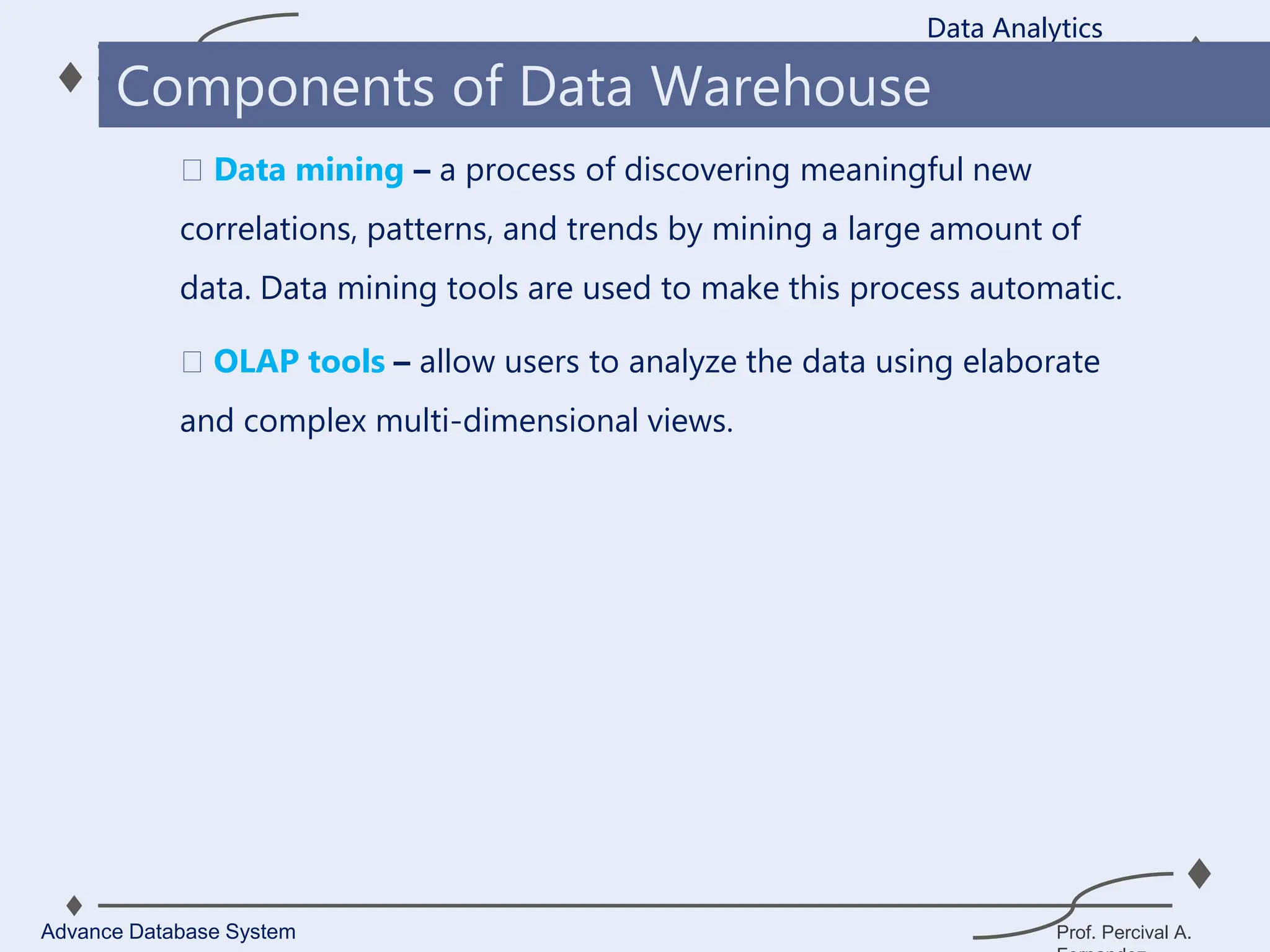 Prof. Percival A.
Data mining – a process of discovering meaningful new
correlations, patterns, and trends by mining a large amount of
data. Data mining tools are used to make this process automatic.
OLAP tools – allow users to analyze the data using elaborate
and complex multi-dimensional views.
Data Analytics
Advance Database System
Components of Data Warehouse
 