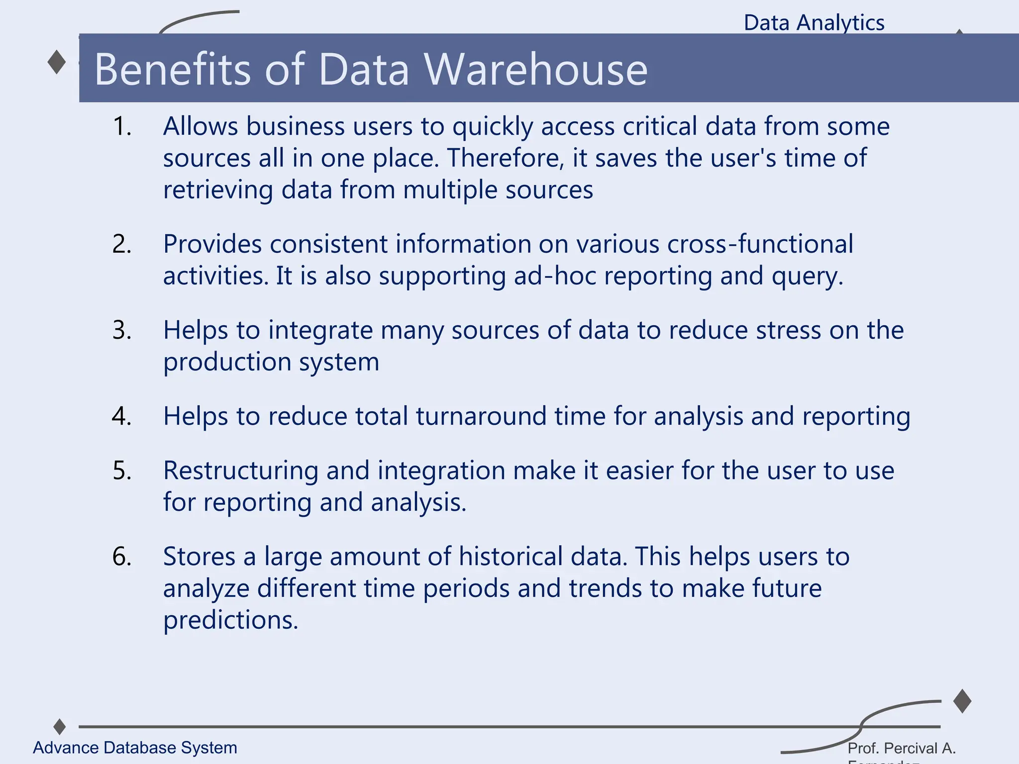 Prof. Percival A.
1. Allows business users to quickly access critical data from some
sources all in one place. Therefore, it saves the user's time of
retrieving data from multiple sources
2. Provides consistent information on various cross-functional
activities. It is also supporting ad-hoc reporting and query.
3. Helps to integrate many sources of data to reduce stress on the
production system
4. Helps to reduce total turnaround time for analysis and reporting
5. Restructuring and integration make it easier for the user to use
for reporting and analysis.
6. Stores a large amount of historical data. This helps users to
analyze different time periods and trends to make future
predictions.
Data Analytics
Advance Database System
Benefits of Data Warehouse
 