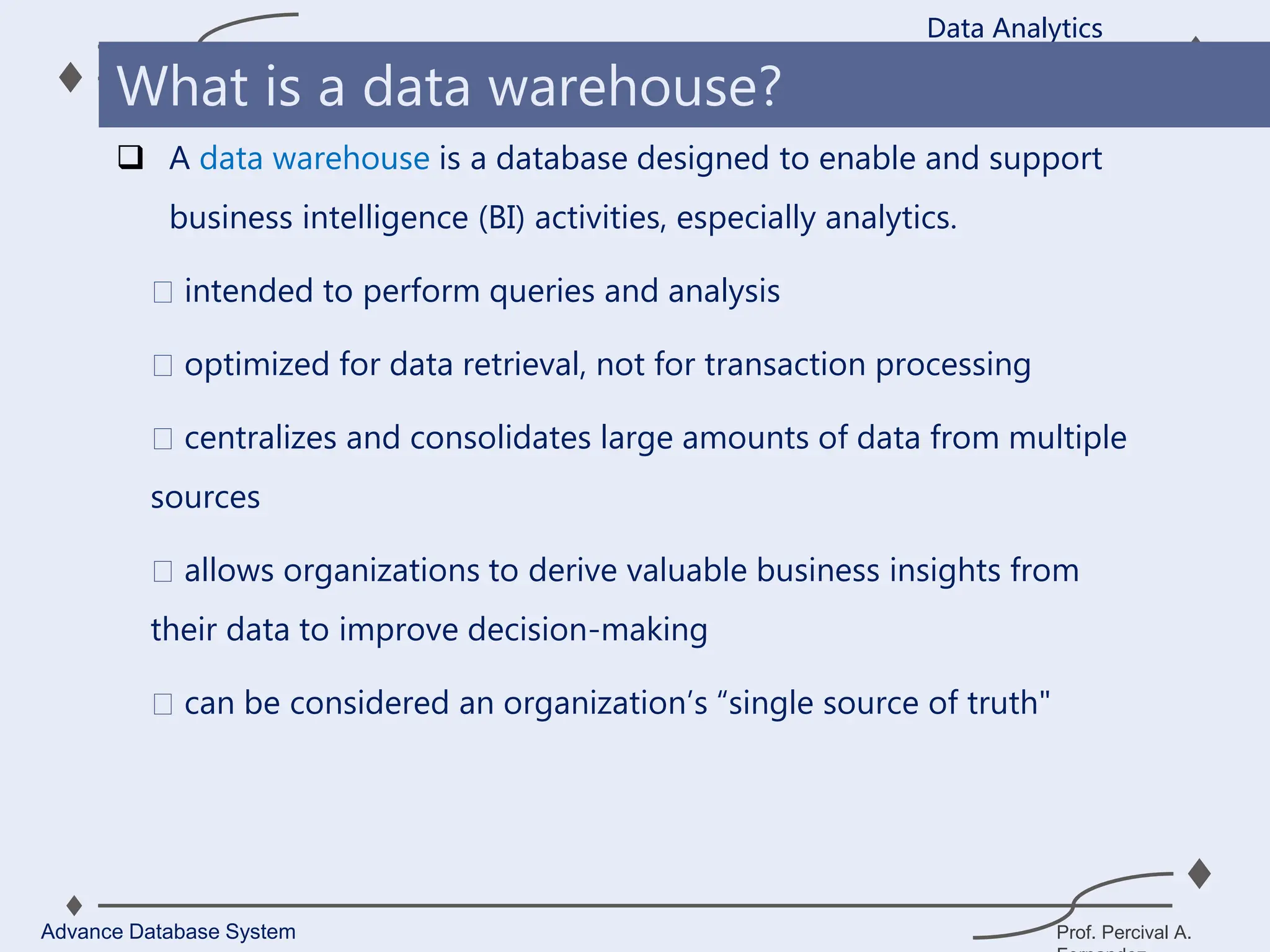 Prof. Percival A.
 A data warehouse is a database designed to enable and support
business intelligence (BI) activities, especially analytics.
intended to perform queries and analysis
optimized for data retrieval, not for transaction processing
centralizes and consolidates large amounts of data from multiple
sources
allows organizations to derive valuable business insights from
their data to improve decision-making
can be considered an organization’s “single source of truth"
Data Analytics
Advance Database System
What is a data warehouse?
 
