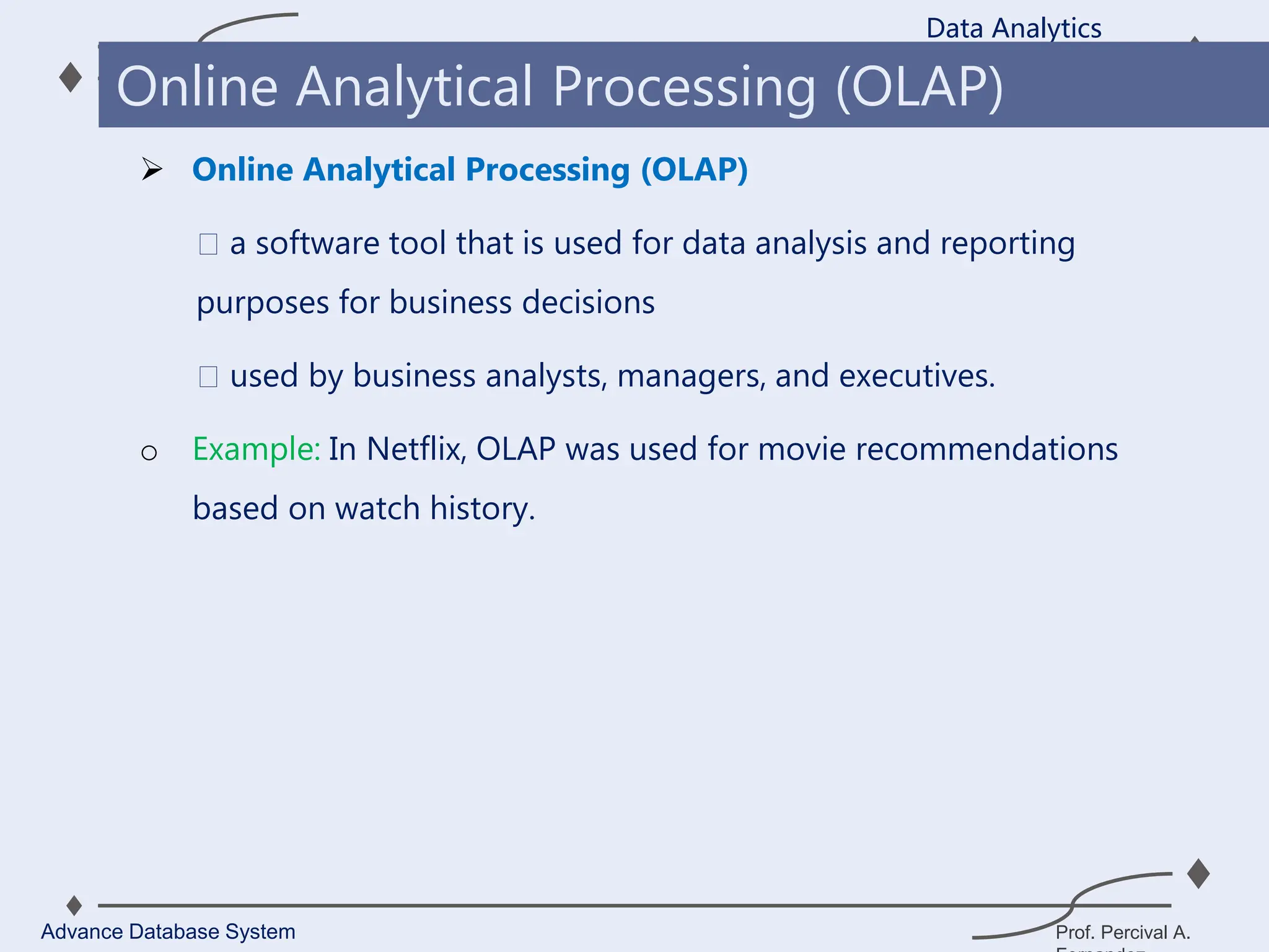 Prof. Percival A.
 Online Analytical Processing (OLAP)
a software tool that is used for data analysis and reporting
purposes for business decisions
used by business analysts, managers, and executives.
o Example: In Netflix, OLAP was used for movie recommendations
based on watch history.
Data Analytics
Advance Database System
Online Analytical Processing (OLAP)
 