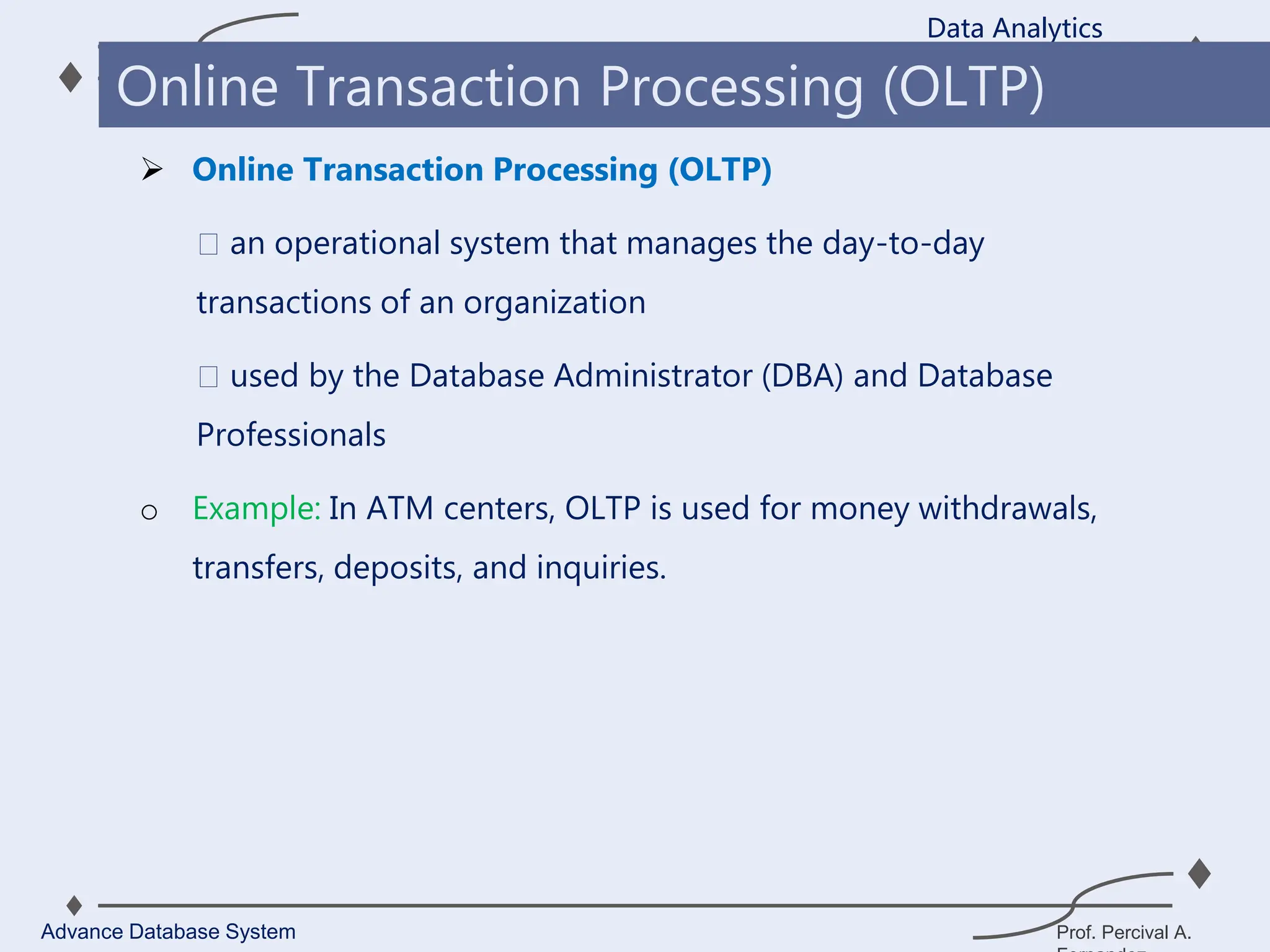 Prof. Percival A.
 Online Transaction Processing (OLTP)
an operational system that manages the day-to-day
transactions of an organization
used by the Database Administrator (DBA) and Database
Professionals
o Example: In ATM centers, OLTP is used for money withdrawals,
transfers, deposits, and inquiries.
Data Analytics
Advance Database System
Online Transaction Processing (OLTP)
 