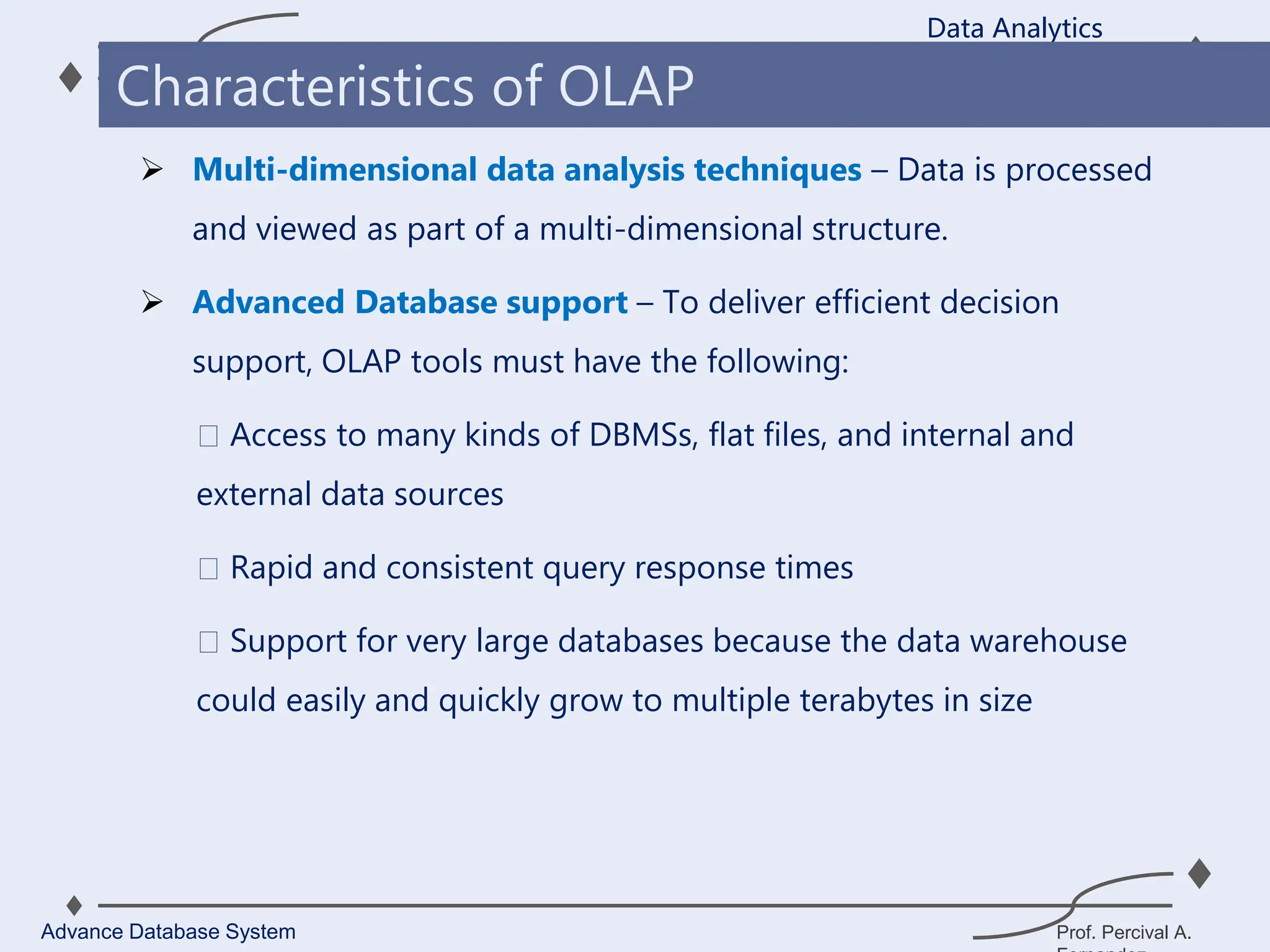 Prof. Percival A.
 Multi-dimensional data analysis techniques – Data is processed
and viewed as part of a multi-dimensional structure.
 Advanced Database support – To deliver efficient decision
support, OLAP tools must have the following:
Access to many kinds of DBMSs, flat files, and internal and
external data sources
Rapid and consistent query response times
Support for very large databases because the data warehouse
could easily and quickly grow to multiple terabytes in size
Data Analytics
Advance Database System
Characteristics of OLAP
 