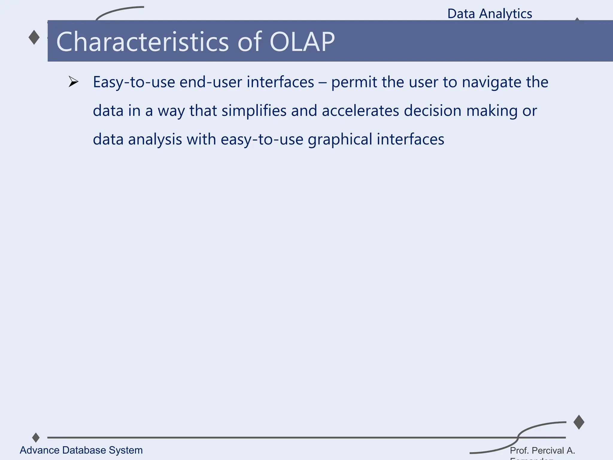 Prof. Percival A.
 Easy-to-use end-user interfaces – permit the user to navigate the
data in a way that simplifies and accelerates decision making or
data analysis with easy-to-use graphical interfaces
Data Analytics
Advance Database System
Characteristics of OLAP
 
