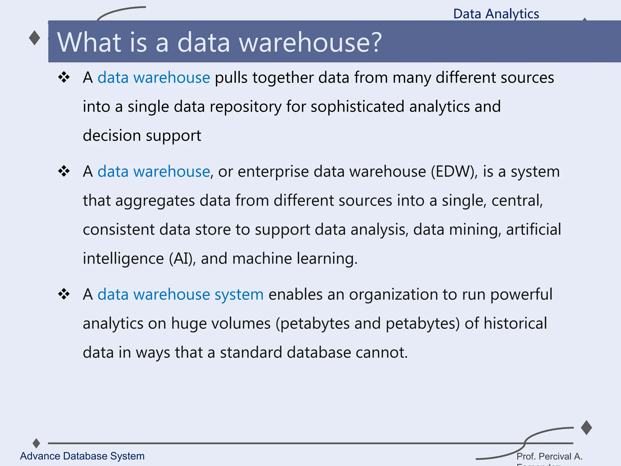Prof. Percival A.
 A data warehouse pulls together data from many different sources
into a single data repository for sophisticated analytics and
decision support
 A data warehouse, or enterprise data warehouse (EDW), is a system
that aggregates data from different sources into a single, central,
consistent data store to support data analysis, data mining, artificial
intelligence (AI), and machine learning.
 A data warehouse system enables an organization to run powerful
analytics on huge volumes (petabytes and petabytes) of historical
data in ways that a standard database cannot.
Data Analytics
Advance Database System
What is a data warehouse?
 
