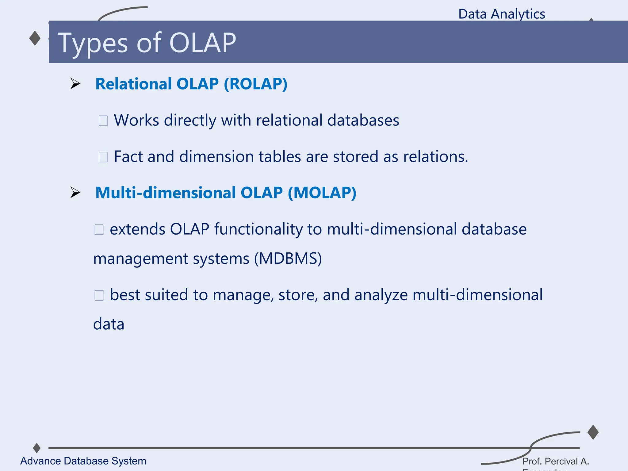 Prof. Percival A.
 Relational OLAP (ROLAP)
Works directly with relational databases
Fact and dimension tables are stored as relations.
 Multi-dimensional OLAP (MOLAP)
extends OLAP functionality to multi-dimensional database
management systems (MDBMS)
best suited to manage, store, and analyze multi-dimensional
data
Data Analytics
Advance Database System
Types of OLAP
 