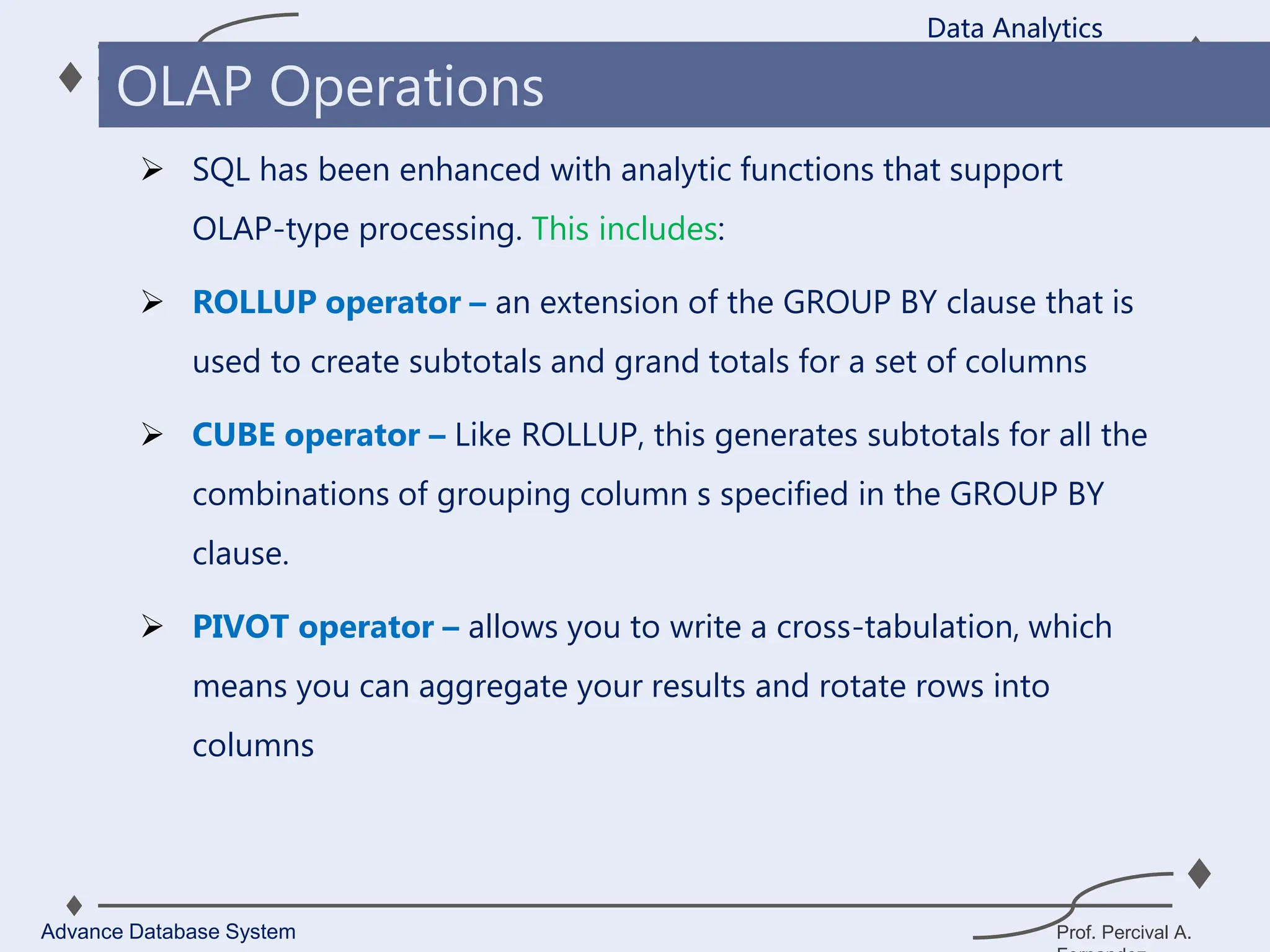 Prof. Percival A.
 SQL has been enhanced with analytic functions that support
OLAP-type processing. This includes:
 ROLLUP operator – an extension of the GROUP BY clause that is
used to create subtotals and grand totals for a set of columns
 CUBE operator – Like ROLLUP, this generates subtotals for all the
combinations of grouping column s specified in the GROUP BY
clause.
 PIVOT operator – allows you to write a cross-tabulation, which
means you can aggregate your results and rotate rows into
columns
Data Analytics
Advance Database System
OLAP Operations
 