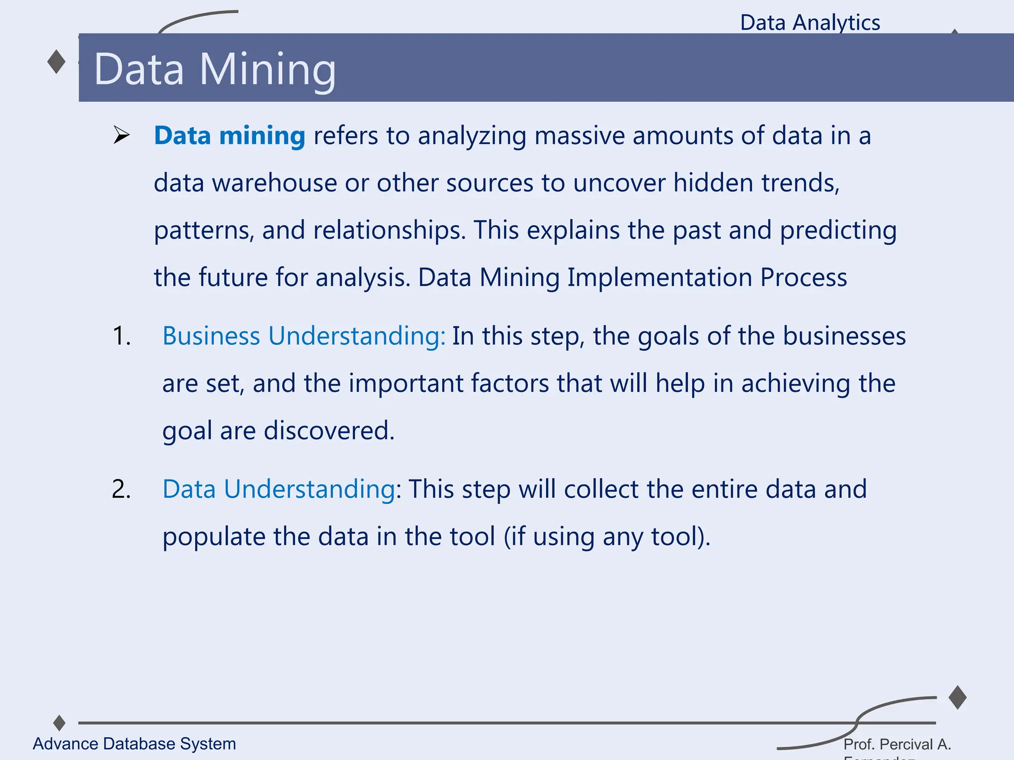 Prof. Percival A.
 Data mining refers to analyzing massive amounts of data in a
data warehouse or other sources to uncover hidden trends,
patterns, and relationships. This explains the past and predicting
the future for analysis. Data Mining Implementation Process
1. Business Understanding: In this step, the goals of the businesses
are set, and the important factors that will help in achieving the
goal are discovered.
2. Data Understanding: This step will collect the entire data and
populate the data in the tool (if using any tool).
Data Analytics
Advance Database System
Data Mining
 