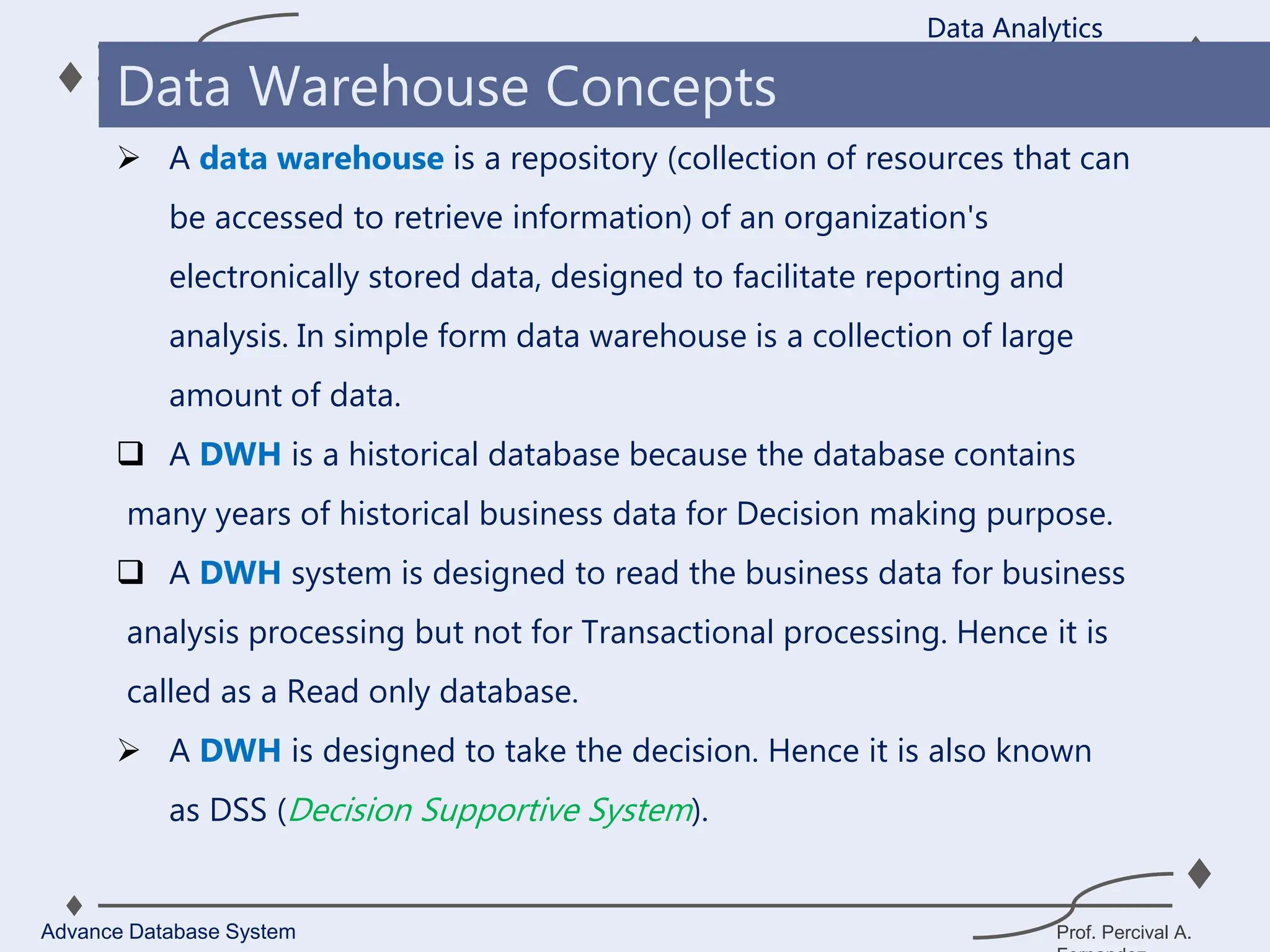 Prof. Percival A.
 A data warehouse is a repository (collection of resources that can
be accessed to retrieve information) of an organization's
electronically stored data, designed to facilitate reporting and
analysis. In simple form data warehouse is a collection of large
amount of data.
 A DWH is a historical database because the database contains
many years of historical business data for Decision making purpose.
 A DWH system is designed to read the business data for business
analysis processing but not for Transactional processing. Hence it is
called as a Read only database.
 A DWH is designed to take the decision. Hence it is also known
as DSS (Decision Supportive System).
Data Analytics
Advance Database System
Data Warehouse Concepts
 