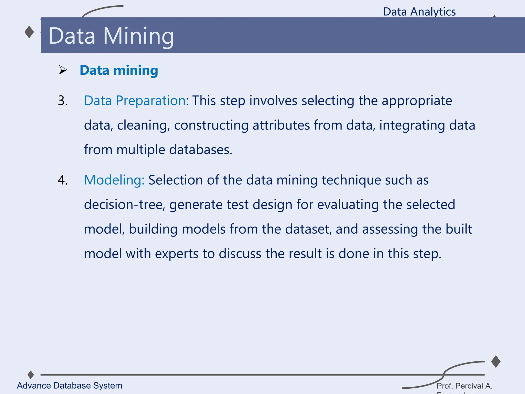 Prof. Percival A.
 Data mining
3. Data Preparation: This step involves selecting the appropriate
data, cleaning, constructing attributes from data, integrating data
from multiple databases.
4. Modeling: Selection of the data mining technique such as
decision-tree, generate test design for evaluating the selected
model, building models from the dataset, and assessing the built
model with experts to discuss the result is done in this step.
Data Analytics
Advance Database System
Data Mining
 