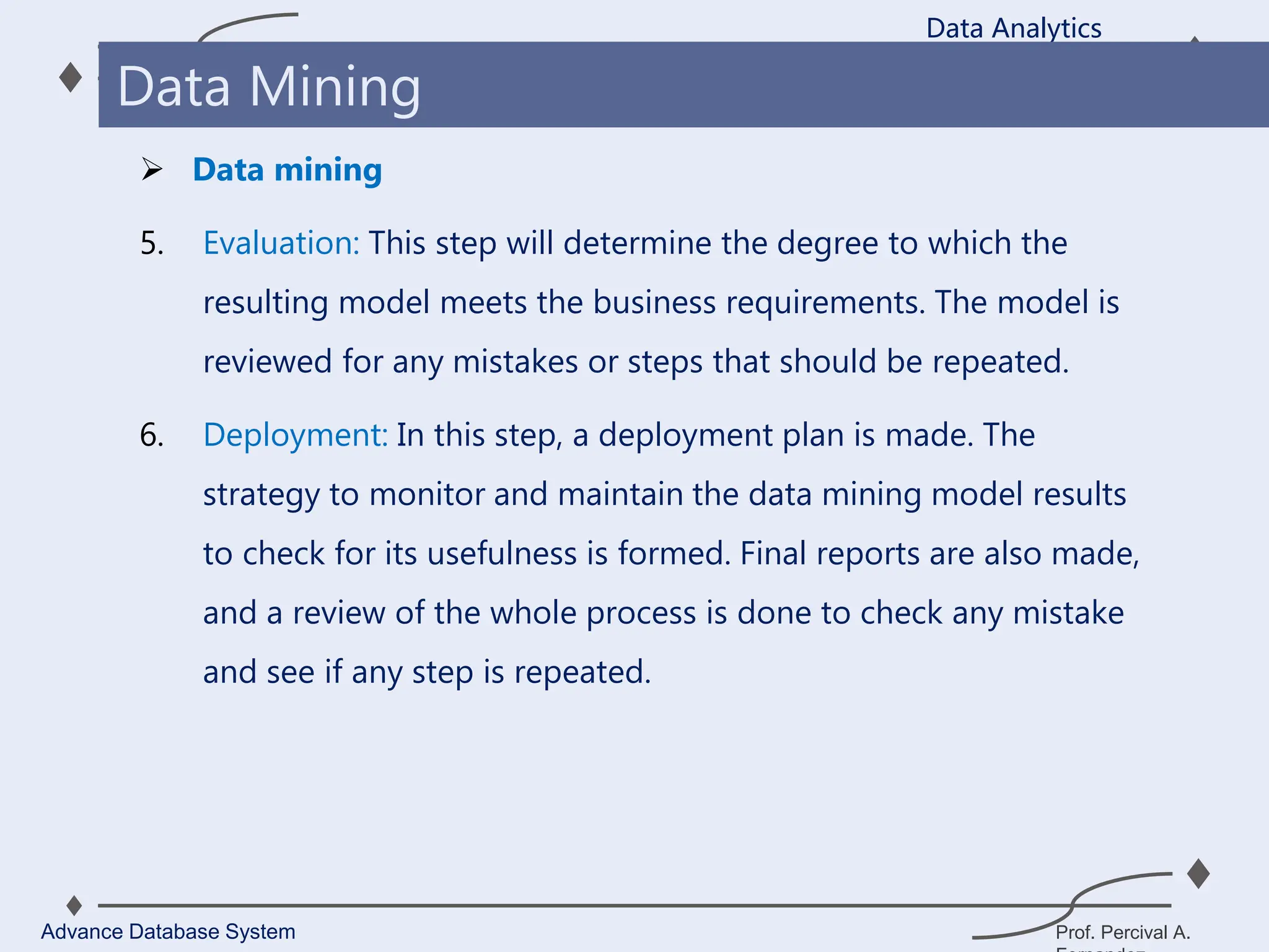 Prof. Percival A.
 Data mining
5. Evaluation: This step will determine the degree to which the
resulting model meets the business requirements. The model is
reviewed for any mistakes or steps that should be repeated.
6. Deployment: In this step, a deployment plan is made. The
strategy to monitor and maintain the data mining model results
to check for its usefulness is formed. Final reports are also made,
and a review of the whole process is done to check any mistake
and see if any step is repeated.
Data Analytics
Advance Database System
Data Mining
 