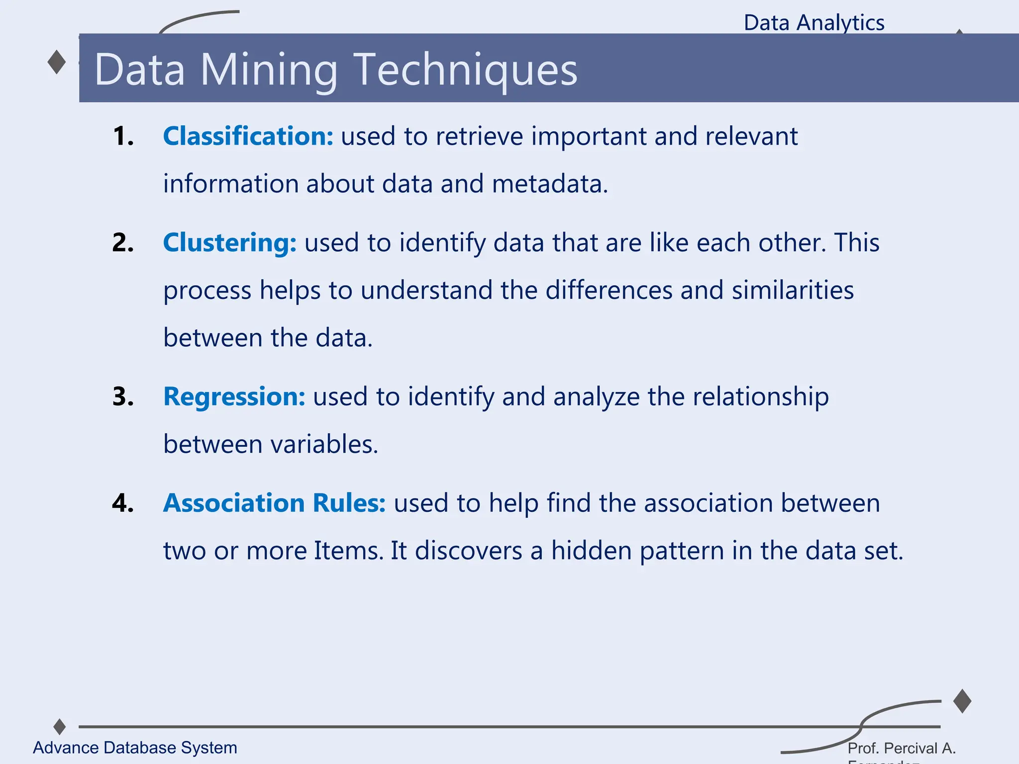 Prof. Percival A.
1. Classification: used to retrieve important and relevant
information about data and metadata.
2. Clustering: used to identify data that are like each other. This
process helps to understand the differences and similarities
between the data.
3. Regression: used to identify and analyze the relationship
between variables.
4. Association Rules: used to help find the association between
two or more Items. It discovers a hidden pattern in the data set.
Data Analytics
Advance Database System
Data Mining Techniques
 