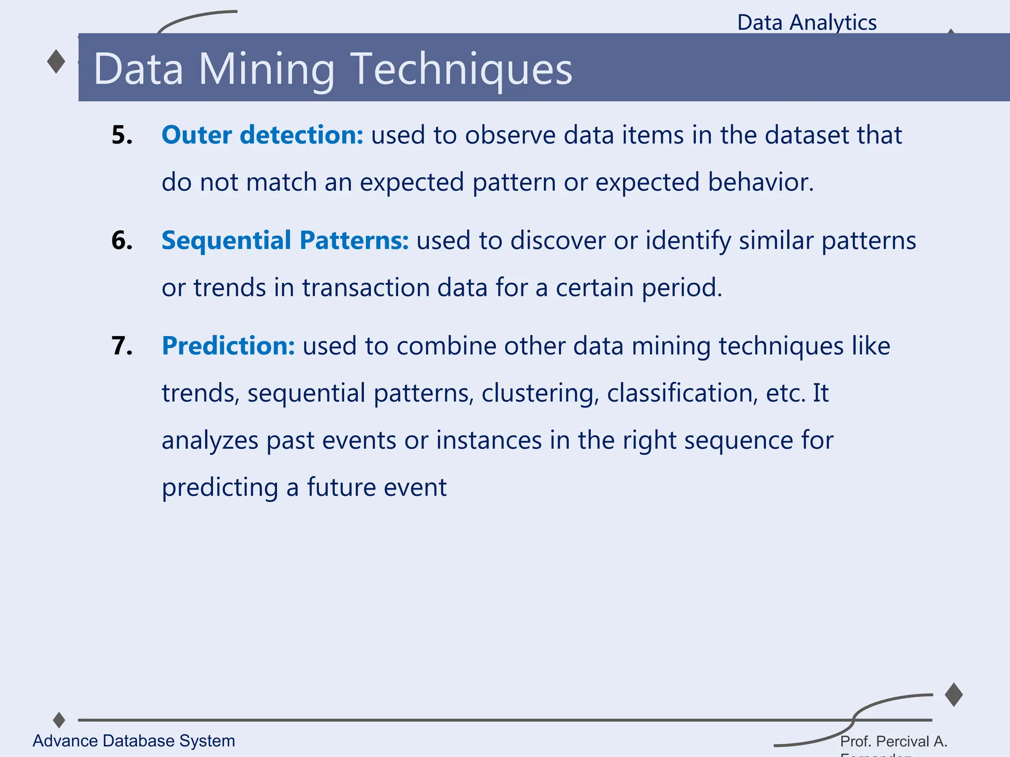 Prof. Percival A.
5. Outer detection: used to observe data items in the dataset that
do not match an expected pattern or expected behavior.
6. Sequential Patterns: used to discover or identify similar patterns
or trends in transaction data for a certain period.
7. Prediction: used to combine other data mining techniques like
trends, sequential patterns, clustering, classification, etc. It
analyzes past events or instances in the right sequence for
predicting a future event
Data Analytics
Advance Database System
Data Mining Techniques
 