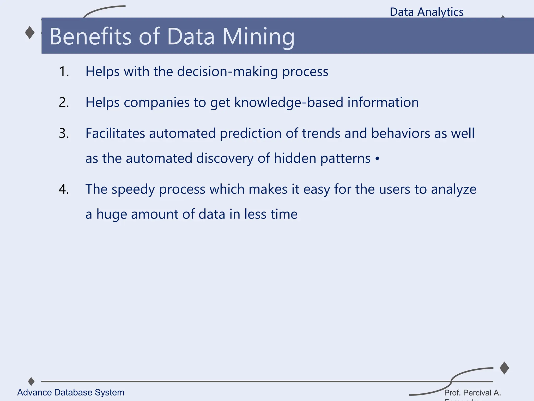 Prof. Percival A.
1. Helps with the decision-making process
2. Helps companies to get knowledge-based information
3. Facilitates automated prediction of trends and behaviors as well
as the automated discovery of hidden patterns •
4. The speedy process which makes it easy for the users to analyze
a huge amount of data in less time
Data Analytics
Advance Database System
Benefits of Data Mining
 
