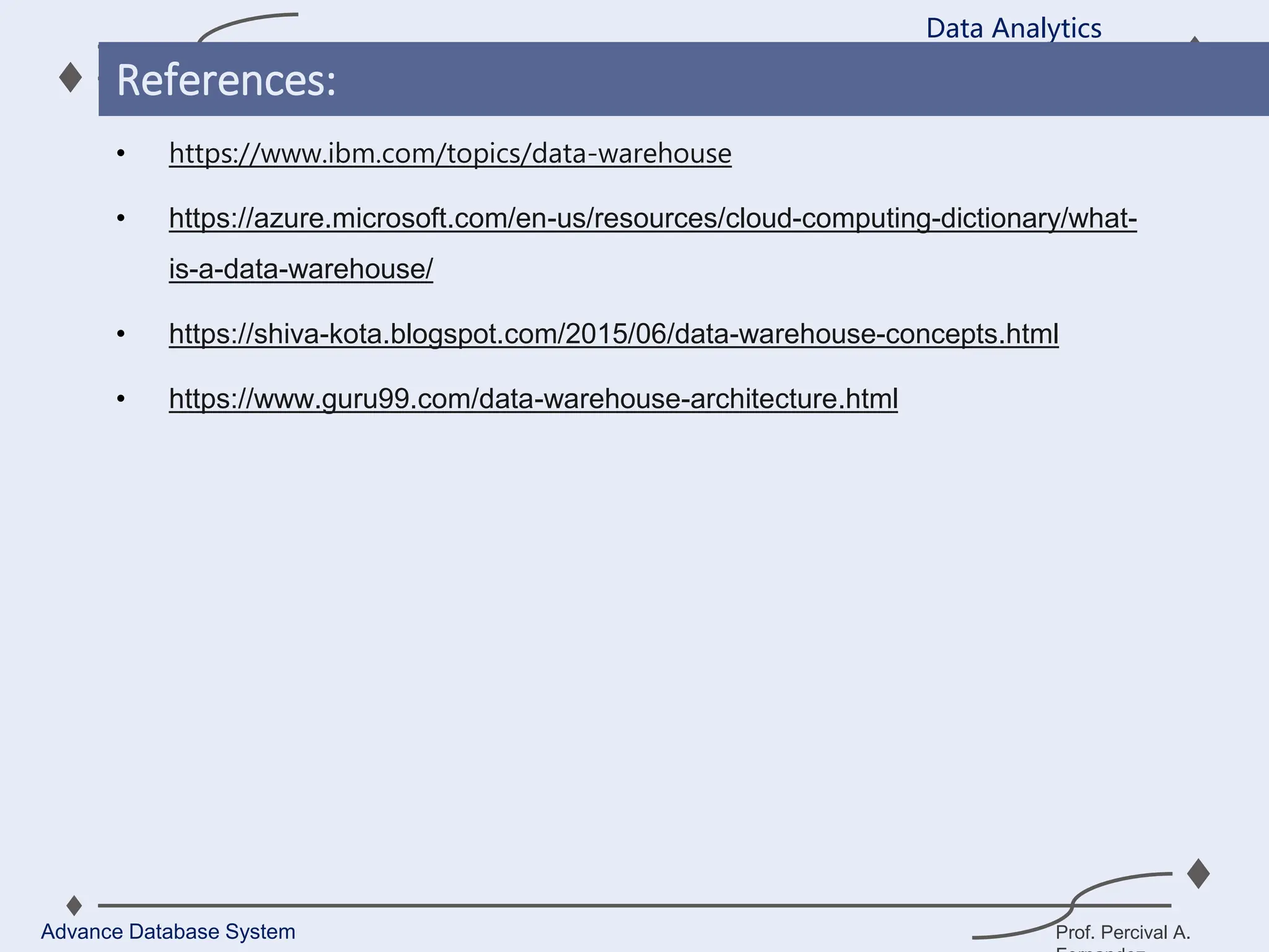 Prof. Percival A.
• https://www.ibm.com/topics/data-warehouse
• https://azure.microsoft.com/en-us/resources/cloud-computing-dictionary/what-
is-a-data-warehouse/
• https://shiva-kota.blogspot.com/2015/06/data-warehouse-concepts.html
• https://www.guru99.com/data-warehouse-architecture.html
Data Analytics
Advance Database System
References:
 