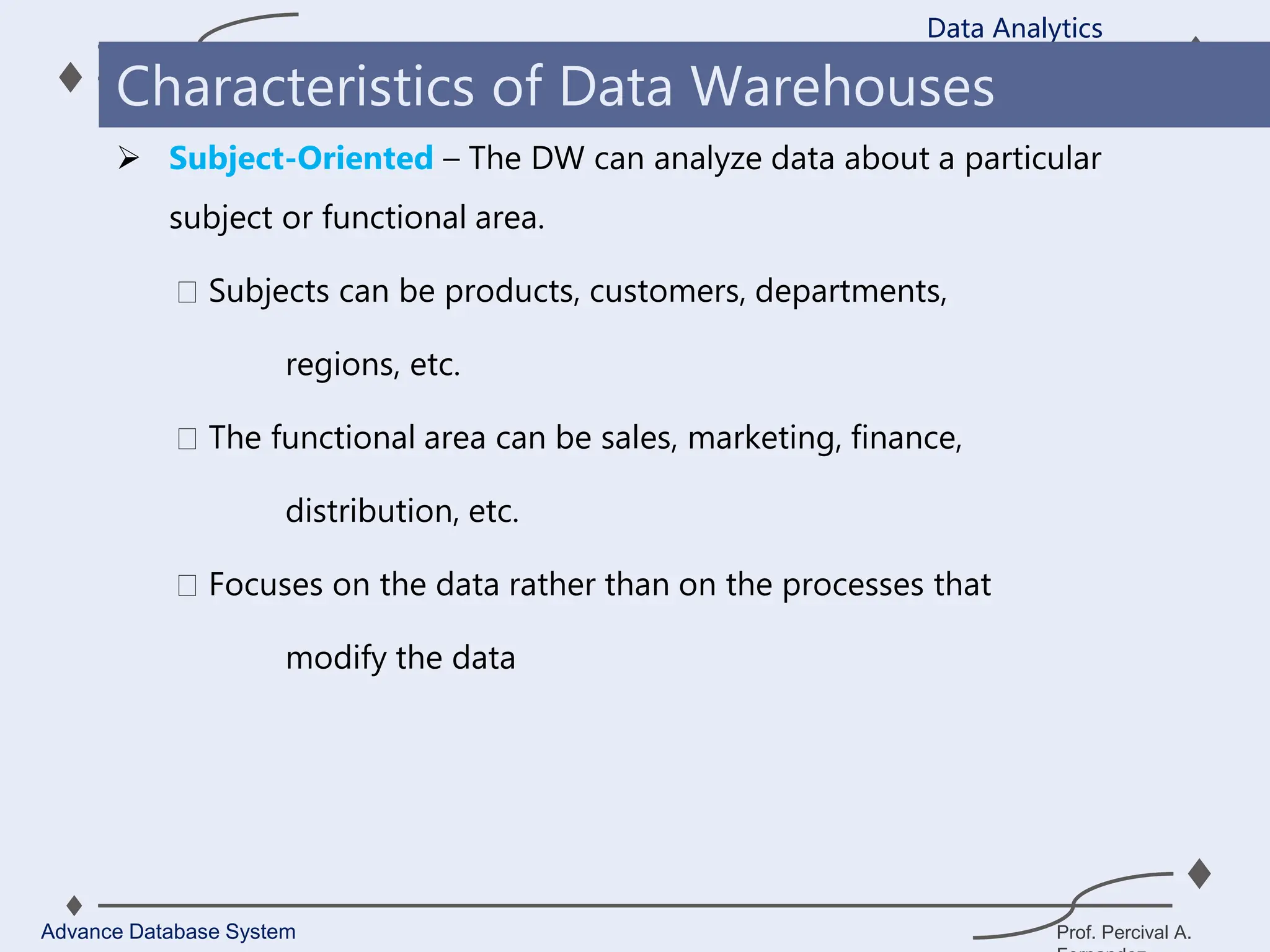 Prof. Percival A.
 Subject-Oriented – The DW can analyze data about a particular
subject or functional area.
Subjects can be products, customers, departments,
regions, etc.
The functional area can be sales, marketing, finance,
distribution, etc.
Focuses on the data rather than on the processes that
modify the data
Data Analytics
Advance Database System
Characteristics of Data Warehouses
 