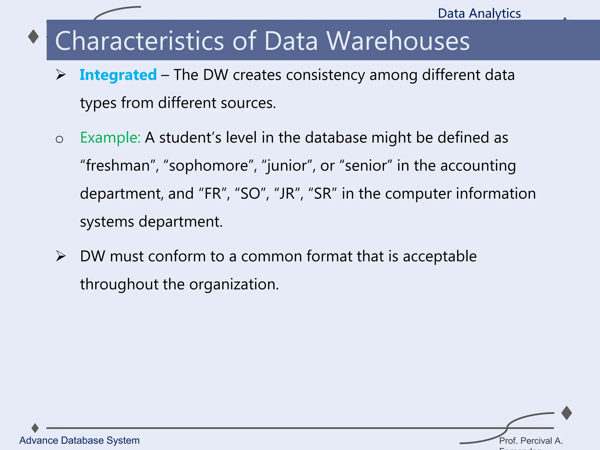 Prof. Percival A.
 Integrated – The DW creates consistency among different data
types from different sources.
o Example: A student’s level in the database might be defined as
“freshman”, “sophomore”, “junior”, or “senior” in the accounting
department, and “FR”, “SO”, “JR”, “SR” in the computer information
systems department.
 DW must conform to a common format that is acceptable
throughout the organization.
Data Analytics
Advance Database System
Characteristics of Data Warehouses
 