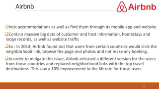 Airbnb
31
host accommodations as well as find them through its mobile app and website
Contain massive big data of customer and host information, homestays and
lodge records, as well as website traffic
Ex : In 2014, Airbnb found out that users from certain countries would click the
neighborhood link, browse the page and photos and not make any booking.
In order to mitigate this issue, Airbnb released a different version for the users
from those countries and replaced neighborhood links with the top travel
destinations. This saw a 10% improvement in the lift rate for those users.
 