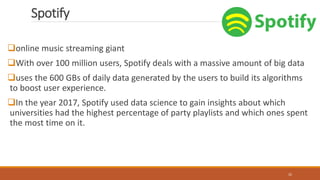 Spotify
online music streaming giant
With over 100 million users, Spotify deals with a massive amount of big data
uses the 600 GBs of daily data generated by the users to build its algorithms
to boost user experience.
In the year 2017, Spotify used data science to gain insights about which
universities had the highest percentage of party playlists and which ones spent
the most time on it.
32
 