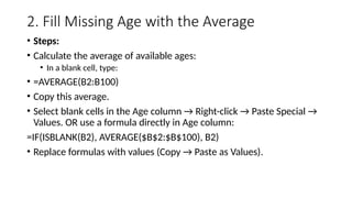 2. Fill Missing Age with the Average
• Steps:
• Calculate the average of available ages:
• In a blank cell, type:
• =AVERAGE(B2:B100)
• Copy this average.
• Select blank cells in the Age column → Right-click → Paste Special →
Values. OR use a formula directly in Age column:
=IF(ISBLANK(B2), AVERAGE($B$2:$B$100), B2)
• Replace formulas with values (Copy → Paste as Values).
 
